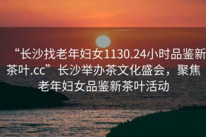 “長(cháng)沙找老年婦女1130.24小時(shí)品鑒新茶葉.cc”長(cháng)沙舉辦茶文化盛會(huì )，聚焦老年婦女品鑒新茶葉活動(dòng)