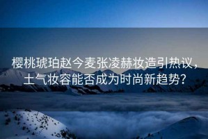 櫻桃琥珀趙今麥張凌赫妝造引熱議，土氣妝容能否成為時(shí)尚新趨勢？