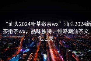 “汕頭2024新茶嫩茶wx”汕頭2024新茶嫩茶wx，品味獨特，領(lǐng)略潮汕茶文化之美