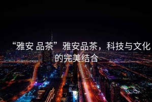 “雅安 品茶”雅安品茶，科技與文化的完美結合