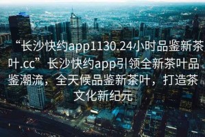 “長(cháng)沙快約app1130.24小時(shí)品鑒新茶葉.cc”長(cháng)沙快約app引領(lǐng)全新茶葉品鑒潮流，全天候品鑒新茶葉，打造茶文化新紀元