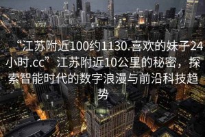 “江蘇附近100約1130.喜歡的妹子24小時(shí).cc”江蘇附近10公里的秘密，探索智能時(shí)代的數字浪漫與前沿科技趨勢