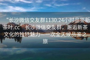 “長(cháng)沙微信交友群1130.24小時(shí)品鑒新茶葉.cc”長(cháng)沙微信交友群，邂逅新茶文化的獨特魅力—一次全天候品鑒之旅