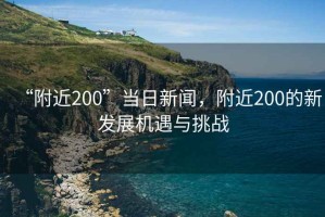 “附近200”當日新聞，附近200的新發(fā)展機遇與挑戰