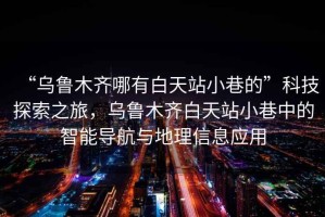 “烏魯木齊哪有白天站小巷的”科技探索之旅，烏魯木齊白天站小巷中的智能導航與地理信息應用