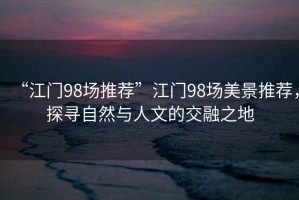 “江門(mén)98場(chǎng)推薦”江門(mén)98場(chǎng)美景推薦，探尋自然與人文的交融之地