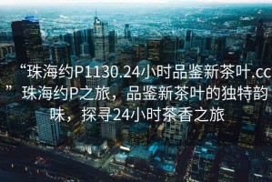 “珠海約P1130.24小時(shí)品鑒新茶葉.cc”珠海約P之旅，品鑒新茶葉的獨特韻味，探尋24小時(shí)茶香之旅