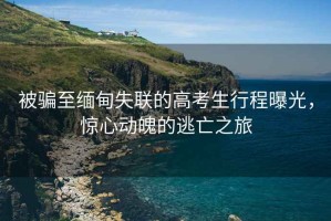 被騙至緬甸失聯(lián)的高考生行程曝光，驚心動(dòng)魄的逃亡之旅