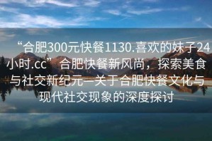 “合肥300元快餐1130.喜歡的妹子24小時(shí).cc”合肥快餐新風(fēng)尚，探索美食與社交新紀元—關(guān)于合肥快餐文化與現代社交現象的深度探討