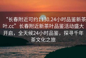“長(cháng)春附近可約1130.24小時(shí)品鑒新茶葉.cc”長(cháng)春附近新茶葉品鑒活動(dòng)盛大開(kāi)啟，全天候24小時(shí)品鑒，探尋千年茶文化之旅