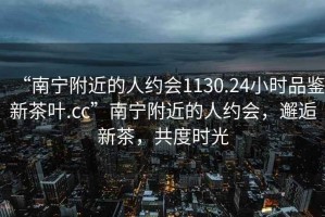 “南寧附近的人約會(huì )1130.24小時(shí)品鑒新茶葉.cc”南寧附近的人約會(huì )，邂逅新茶，共度時(shí)光