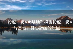 “按摩一級A片基地”探索按摩一級A片基地，身心舒緩的樂(lè )園