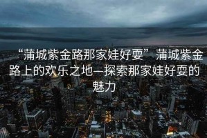 “蒲城紫金路那家娃好?！逼殉亲辖鹇飞系臍g樂(lè )之地—探索那家娃好耍的魅力