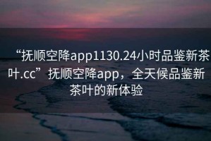 “撫順空降app1130.24小時(shí)品鑒新茶葉.cc”撫順空降app，全天候品鑒新茶葉的新體驗