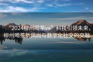 “2024柳州喝茶vx”科技引領(lǐng)未來(lái)，柳州喝茶新風(fēng)尚與數字化社交的交融