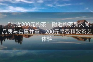 “附近200元約茶”附近約茶新風(fēng)尚，品質(zhì)與實(shí)惠并重，200元享受精致茶藝體驗