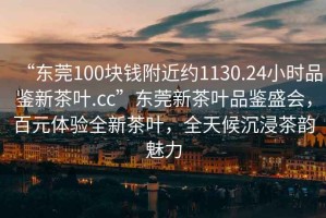 “東莞100塊錢(qián)附近約1130.24小時(shí)品鑒新茶葉.cc”東莞新茶葉品鑒盛會(huì )，百元體驗全新茶葉，全天候沉浸茶韻魅力
