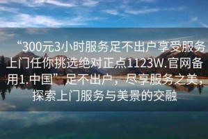 “300元3小時(shí)服務(wù)足不出戶(hù)享受服務(wù)上門(mén)任你挑選絕對正點(diǎn)1123W.官網(wǎng)備用1.中國”足不出戶(hù)，盡享服務(wù)之美，探索上門(mén)服務(wù)與美景的交融