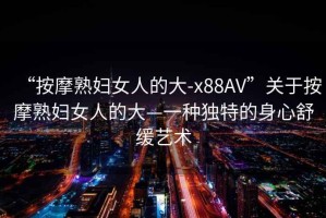 “按摩熟婦女人的大-x88AV”關(guān)于按摩熟婦女人的大—一種獨特的身心舒緩藝術(shù)
