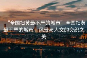 “全國掃黃最不嚴的城市”全國掃黃最不嚴的城市，風(fēng)景與人文的交織之美