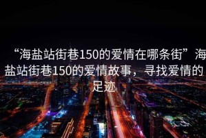 “海鹽站街巷150的愛(ài)情在哪條街”海鹽站街巷150的愛(ài)情故事，尋找愛(ài)情的足跡