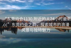 “東莞約會(huì )1130.附近的人24小時(shí)最新.cc”東莞約會(huì )之韻，探索城市的浪漫風(fēng)景與獨特魅力