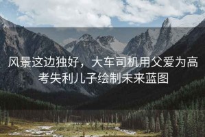 風(fēng)景這邊獨好，大車(chē)司機用父愛(ài)為高考失利兒子繪制未來(lái)藍圖