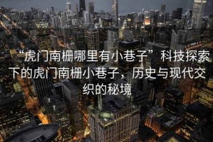 “虎門(mén)南柵哪里有小巷子”科技探索下的虎門(mén)南柵小巷子，歷史與現代交織的秘境
