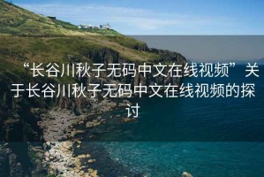 “長(cháng)谷川秋子無(wú)碼中文在線(xiàn)視頻”關(guān)于長(cháng)谷川秋子無(wú)碼中文在線(xiàn)視頻的探討