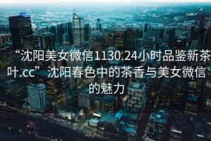 “沈陽(yáng)美女微信1130.24小時(shí)品鑒新茶葉.cc”沈陽(yáng)春色中的茶香與美女微信的魅力