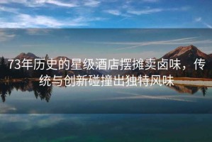 73年歷史的星級酒店擺攤賣(mài)鹵味，傳統與創(chuàng  )新碰撞出獨特風(fēng)味