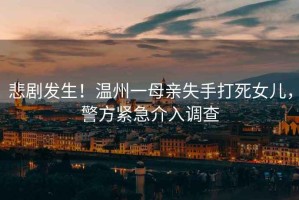 悲劇發(fā)生！溫州一母親失手打死女兒，警方緊急介入調查
