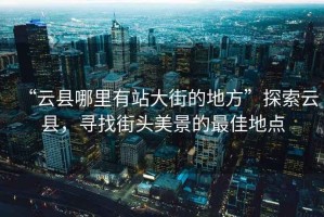“云縣哪里有站大街的地方”探索云縣，尋找街頭美景的最佳地點(diǎn)