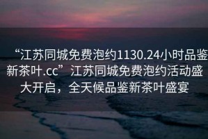 “江蘇同城免費泡約1130.24小時(shí)品鑒新茶葉.cc”江蘇同城免費泡約活動(dòng)盛大開(kāi)啟，全天候品鑒新茶葉盛宴
