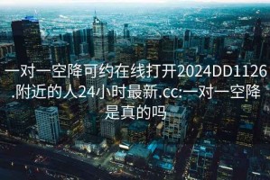 一對一空降可約在線(xiàn)打開(kāi)2024DD1126.附近的人24小時(shí)最新.cc:一對一空降是真的嗎