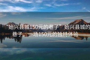 “始興縣城150元的巷子”始興縣城的巷子，一場(chǎng)150元的獨特體驗