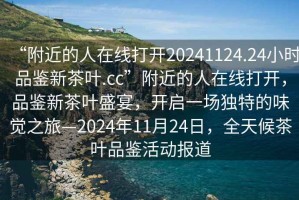 “附近的人在線(xiàn)打開(kāi)20241124.24小時(shí)品鑒新茶葉.cc”附近的人在線(xiàn)打開(kāi)，品鑒新茶葉盛宴，開(kāi)啟一場(chǎng)獨特的味覺(jué)之旅—2024年11月24日，全天候茶葉品鑒活動(dòng)報道