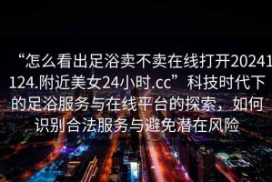 “怎么看出足浴賣(mài)不賣(mài)在線(xiàn)打開(kāi)20241124.附近美女24小時(shí).cc”科技時(shí)代下的足浴服務(wù)與在線(xiàn)平臺的探索，如何識別合法服務(wù)與避免潛在風(fēng)險