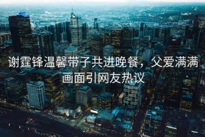 謝霆鋒溫馨帶子共進(jìn)晚餐，父愛(ài)滿(mǎn)滿(mǎn)畫(huà)面引網(wǎng)友熱議