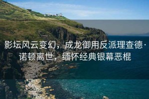 影壇風(fēng)云變幻，成龍御用反派理查德·諾頓離世，緬懷經(jīng)典銀幕惡棍