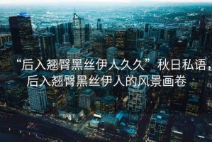 “后入翹臀黑絲伊人久久”秋日私語(yǔ)，后入翹臀黑絲伊人的風(fēng)景畫(huà)卷