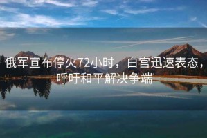 俄軍宣布?；?2小時(shí)，白宮迅速表態(tài)，呼吁和平解決爭端