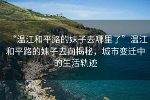 “溫江和平路的妹子去哪里了”溫江和平路的妹子去向揭秘，城市變遷中的生活軌跡
