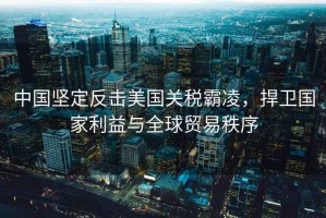 中國堅定反擊美國關(guān)稅霸凌，捍衛國家利益與全球貿易秩序
