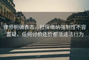 律師明確表態(tài)，社保繳納強制性不容置疑，任何討價(jià)還價(jià)都是違法行為