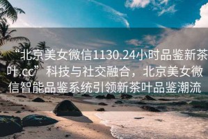 “北京美女微信1130.24小時(shí)品鑒新茶葉.cc”科技與社交融合，北京美女微信智能品鑒系統引領(lǐng)新茶葉品鑒潮流
