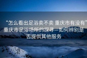 “怎么看出足浴賣(mài)不賣(mài) 重慶市有沒(méi)有”重慶市足浴場(chǎng)所的探尋—如何辨別是否提供其他服務(wù)