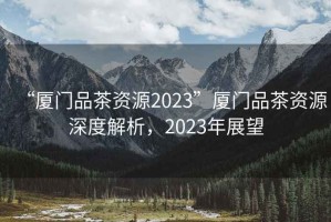 “廈門(mén)品茶資源2023”廈門(mén)品茶資源深度解析，2023年展望