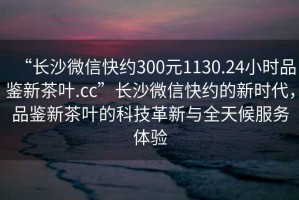 “長(cháng)沙微信快約300元1130.24小時(shí)品鑒新茶葉.cc”長(cháng)沙微信快約的新時(shí)代，品鑒新茶葉的科技革新與全天候服務(wù)體驗
