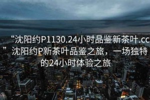 “沈陽(yáng)約P1130.24小時(shí)品鑒新茶葉.cc”沈陽(yáng)約P新茶葉品鑒之旅，一場(chǎng)獨特的24小時(shí)體驗之旅